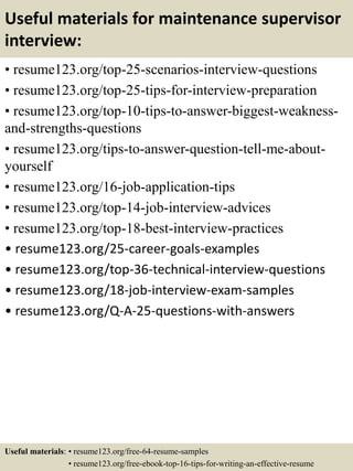 Useful materials for maintenance supervisor
interview:
• resume123.org/top-25-scenarios-interview-questions
• resume123.org/top-25-tips-for-interview-preparation
• resume123.org/top-10-tips-to-answer-biggest-weakness-
and-strengths-questions
• resume123.org/tips-to-answer-question-tell-me-about-
yourself
• resume123.org/16-job-application-tips
• resume123.org/top-14-job-interview-advices
• resume123.org/top-18-best-interview-practices
• resume123.org/25-career-goals-examples
• resume123.org/top-36-technical-interview-questions
• resume123.org/18-job-interview-exam-samples
• resume123.org/Q-A-25-questions-with-answers
Useful materials: • resume123.org/free-64-resume-samples
• resume123.org/free-ebook-top-16-tips-for-writing-an-effective-resume
 
