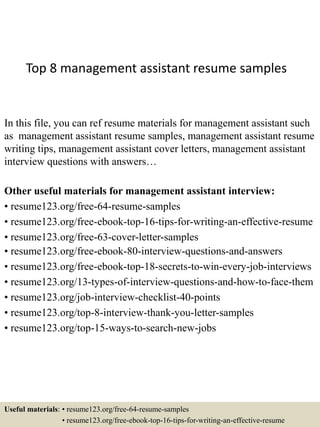 Top 8 management assistant resume samples
In this file, you can ref resume materials for management assistant such
as management assistant resume samples, management assistant resume
writing tips, management assistant cover letters, management assistant
interview questions with answers…
Other useful materials for management assistant interview:
• resume123.org/free-64-resume-samples
• resume123.org/free-ebook-top-16-tips-for-writing-an-effective-resume
• resume123.org/free-63-cover-letter-samples
• resume123.org/free-ebook-80-interview-questions-and-answers
• resume123.org/free-ebook-top-18-secrets-to-win-every-job-interviews
• resume123.org/13-types-of-interview-questions-and-how-to-face-them
• resume123.org/job-interview-checklist-40-points
• resume123.org/top-8-interview-thank-you-letter-samples
• resume123.org/top-15-ways-to-search-new-jobs
Useful materials: • resume123.org/free-64-resume-samples
• resume123.org/free-ebook-top-16-tips-for-writing-an-effective-resume
 