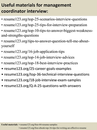 Useful materials for management
coordinator interview:
• resume123.org/top-25-scenarios-interview-questions
• resume123.org/top-25-tips-for-interview-preparation
• resume123.org/top-10-tips-to-answer-biggest-weakness-
and-strengths-questions
• resume123.org/tips-to-answer-question-tell-me-about-
yourself
• resume123.org/16-job-application-tips
• resume123.org/top-14-job-interview-advices
• resume123.org/top-18-best-interview-practices
• resume123.org/25-career-goals-examples
• resume123.org/top-36-technical-interview-questions
• resume123.org/18-job-interview-exam-samples
• resume123.org/Q-A-25-questions-with-answers
Useful materials: • resume123.org/free-64-resume-samples
• resume123.org/free-ebook-top-16-tips-for-writing-an-effective-resume
 