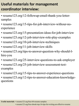 Useful materials for management
coordinator interview:
• resume123.org/12-followup-email-thank-you-letter-
samples
• resume123.org/15-tips-for-job-interview-withour-no-
experience
• resume123.org/15-presentation-ideas-for-job-interview
• resume123.org/12-job-interview-role-play-examples
• resume123.org/10-job-interview-techniques
• resume123.org/11-job-interview-skills
• resume123.org/tips-to-answer-question-why-should-I-
hire-you
• resume123.org/25-interview-questions-to-ask-employer
• resume123.org/25-job-interview-assessment-test-
examples
• resume123.org/15-tips-to-answer-experience-questions
• resume123.org/12-tips-to-answer-education-knowledge-
questions
Useful materials: • resume123.org/free-64-resume-samples
• resume123.org/free-ebook-top-16-tips-for-writing-an-effective-resume
 