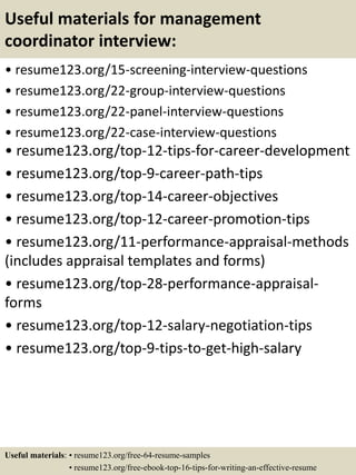 Useful materials for management
coordinator interview:
• resume123.org/15-screening-interview-questions
• resume123.org/22-group-interview-questions
• resume123.org/22-panel-interview-questions
• resume123.org/22-case-interview-questions
• resume123.org/top-12-tips-for-career-development
• resume123.org/top-9-career-path-tips
• resume123.org/top-14-career-objectives
• resume123.org/top-12-career-promotion-tips
• resume123.org/11-performance-appraisal-methods
(includes appraisal templates and forms)
• resume123.org/top-28-performance-appraisal-
forms
• resume123.org/top-12-salary-negotiation-tips
• resume123.org/top-9-tips-to-get-high-salary
Useful materials: • resume123.org/free-64-resume-samples
• resume123.org/free-ebook-top-16-tips-for-writing-an-effective-resume
 