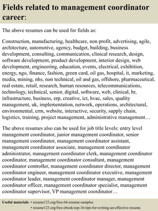 Fields related to management coordinator
career:
The above resumes can be used for fields as:
Construction, manufacturing, healthcare, non profit, advertising, agile,
architecture, automotive, agency, budget, building, business
development, consulting, communication, clinical research, design,
software development, product development, interior design, web
development, engineering, education, events, electrical, exhibition,
energy, ngo, finance, fashion, green card, oil gas, hospital, it, marketing,
media, mining, nhs, non technical, oil and gas, offshore, pharmaceutical,
real estate, retail, research, human resources, telecommunications,
technology, technical, senior, digital, software, web, clinical, hr,
infrastructure, business, erp, creative, ict, hvac, sales, quality
management, uk, implementation, network, operations, architectural,
environmental, crm, website, interactive, security, supply chain,
logistics, training, project management, administrative management…
The above resumes also can be used for job title levels: entry level
management coordinator, junior management coordinator, senior
management coordinator, management coordinator assistant,
management coordinator associate, management coordinator
administrator, management coordinator clerk, management coordinator
coordinator, management coordinator consultant, management
coordinator controller, management coordinator director, management
coordinator engineer, management coordinator executive, management
coordinator leader, management coordinator manager, management
coordinator officer, management coordinator specialist, management
coordinator supervisor, VP management coordinator…
Useful materials: • resume123.org/free-64-resume-samples
• resume123.org/free-ebook-top-16-tips-for-writing-an-effective-resume
 