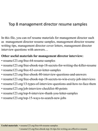 Top 8 management director resume samples
In this file, you can ref resume materials for management director such
as management director resume samples, management director resume
writing tips, management director cover letters, management director
interview questions with answers…
Other useful materials for management director interview:
• resume123.org/free-64-resume-samples
• resume123.org/free-ebook-top-18-secrets-for-writing-the-killer-resume
• resume123.org/free-63-cover-letter-samples
• resume123.org/free-ebook-80-interview-questions-and-answers
• resume123.org/free-ebook-top-18-secrets-to-win-every-job-interviews
• resume123.org/13-types-of-interview-questions-and-how-to-face-them
• resume123.org/job-interview-checklist-40-points
• resume123.org/top-8-interview-thank-you-letter-samples
• resume123.org/top-15-ways-to-search-new-jobs
Useful materials: • resume123.org/free-64-resume-samples
• resume123.org/free-ebook-top-16-tips-for-writing-an-effective-resume
 