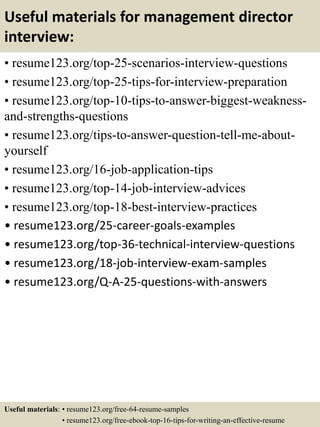 Useful materials for management director
interview:
• resume123.org/top-25-scenarios-interview-questions
• resume123.org/top-25-tips-for-interview-preparation
• resume123.org/top-10-tips-to-answer-biggest-weakness-
and-strengths-questions
• resume123.org/tips-to-answer-question-tell-me-about-
yourself
• resume123.org/16-job-application-tips
• resume123.org/top-14-job-interview-advices
• resume123.org/top-18-best-interview-practices
• resume123.org/25-career-goals-examples
• resume123.org/top-36-technical-interview-questions
• resume123.org/18-job-interview-exam-samples
• resume123.org/Q-A-25-questions-with-answers
Useful materials: • resume123.org/free-64-resume-samples
• resume123.org/free-ebook-top-16-tips-for-writing-an-effective-resume
 