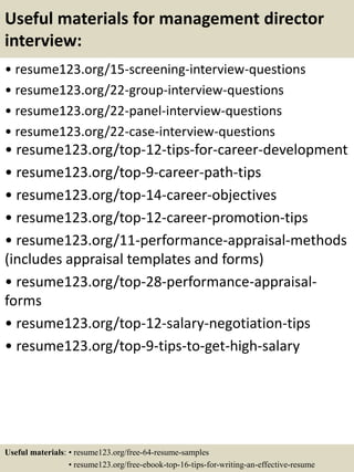 Useful materials for management director
interview:
• resume123.org/15-screening-interview-questions
• resume123.org/22-group-interview-questions
• resume123.org/22-panel-interview-questions
• resume123.org/22-case-interview-questions
• resume123.org/top-12-tips-for-career-development
• resume123.org/top-9-career-path-tips
• resume123.org/top-14-career-objectives
• resume123.org/top-12-career-promotion-tips
• resume123.org/11-performance-appraisal-methods
(includes appraisal templates and forms)
• resume123.org/top-28-performance-appraisal-
forms
• resume123.org/top-12-salary-negotiation-tips
• resume123.org/top-9-tips-to-get-high-salary
Useful materials: • resume123.org/free-64-resume-samples
• resume123.org/free-ebook-top-16-tips-for-writing-an-effective-resume
 