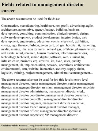 Fields related to management director
career:
The above resumes can be used for fields as:
Construction, manufacturing, healthcare, non profit, advertising, agile,
architecture, automotive, agency, budget, building, business
development, consulting, communication, clinical research, design,
software development, product development, interior design, web
development, engineering, education, events, electrical, exhibition,
energy, ngo, finance, fashion, green card, oil gas, hospital, it, marketing,
media, mining, nhs, non technical, oil and gas, offshore, pharmaceutical,
real estate, retail, research, human resources, telecommunications,
technology, technical, senior, digital, software, web, clinical, hr,
infrastructure, business, erp, creative, ict, hvac, sales, quality
management, uk, implementation, network, operations, architectural,
environmental, crm, website, interactive, security, supply chain,
logistics, training, project management, administrative management…
The above resumes also can be used for job title levels: entry level
management director, junior management director, senior management
director, management director assistant, management director associate,
management director administrator, management director clerk,
management director coordinator, management director consultant,
management director controller, management director director,
management director engineer, management director executive,
management director leader, management director manager,
management director officer, management director specialist,
management director supervisor, VP management director…
Useful materials: • resume123.org/free-64-resume-samples
• resume123.org/free-ebook-top-16-tips-for-writing-an-effective-resume
 