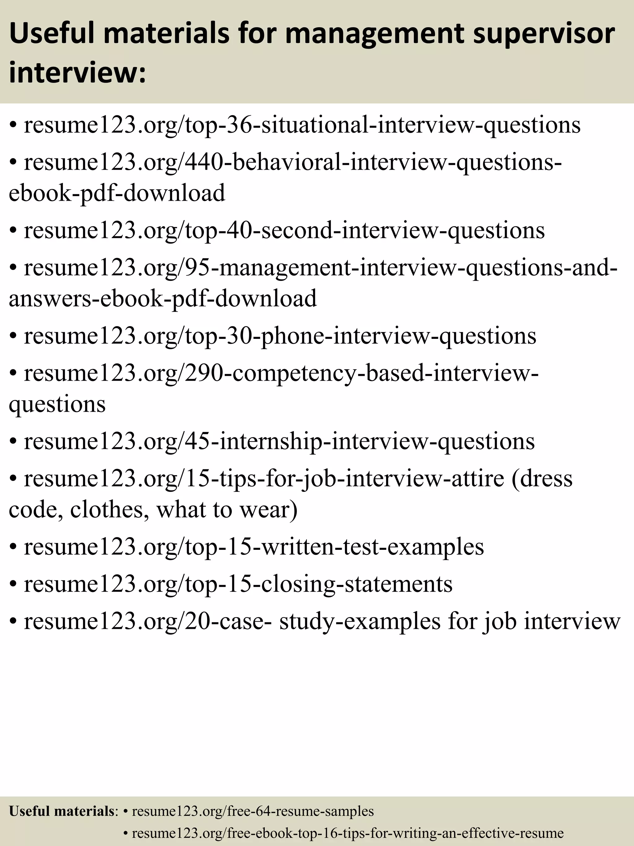Useful materials for management supervisor
interview:
• resume123.org/top-36-situational-interview-questions
• resume123.org/440-behavioral-interview-questions-
ebook-pdf-download
• resume123.org/top-40-second-interview-questions
• resume123.org/95-management-interview-questions-and-
answers-ebook-pdf-download
• resume123.org/top-30-phone-interview-questions
• resume123.org/290-competency-based-interview-
questions
• resume123.org/45-internship-interview-questions
• resume123.org/15-tips-for-job-interview-attire (dress
code, clothes, what to wear)
• resume123.org/top-15-written-test-examples
• resume123.org/top-15-closing-statements
• resume123.org/20-case- study-examples for job interview
Useful materials: • resume123.org/free-64-resume-samples
• resume123.org/free-ebook-top-16-tips-for-writing-an-effective-resume
 