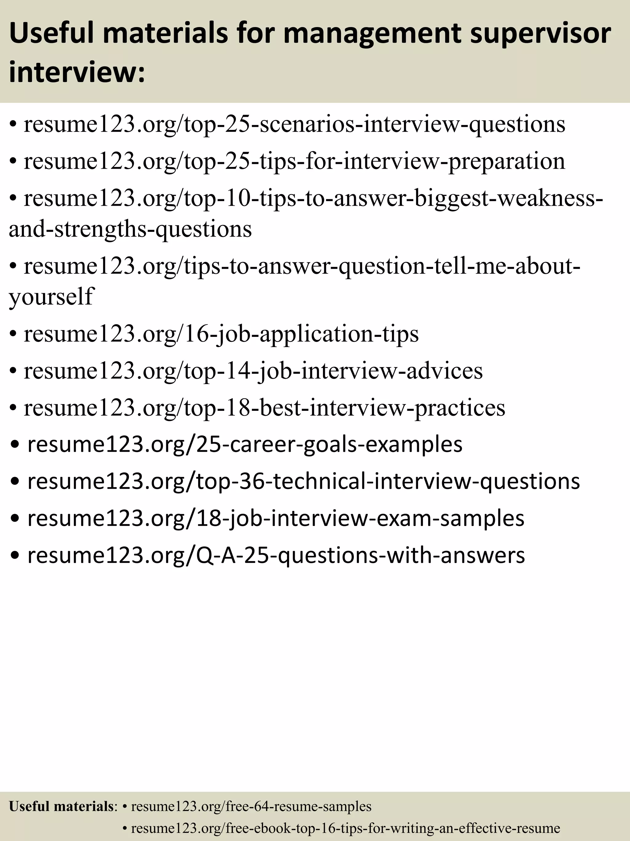 Useful materials for management supervisor
interview:
• resume123.org/top-25-scenarios-interview-questions
• resume123.org/top-25-tips-for-interview-preparation
• resume123.org/top-10-tips-to-answer-biggest-weakness-
and-strengths-questions
• resume123.org/tips-to-answer-question-tell-me-about-
yourself
• resume123.org/16-job-application-tips
• resume123.org/top-14-job-interview-advices
• resume123.org/top-18-best-interview-practices
• resume123.org/25-career-goals-examples
• resume123.org/top-36-technical-interview-questions
• resume123.org/18-job-interview-exam-samples
• resume123.org/Q-A-25-questions-with-answers
Useful materials: • resume123.org/free-64-resume-samples
• resume123.org/free-ebook-top-16-tips-for-writing-an-effective-resume
 
