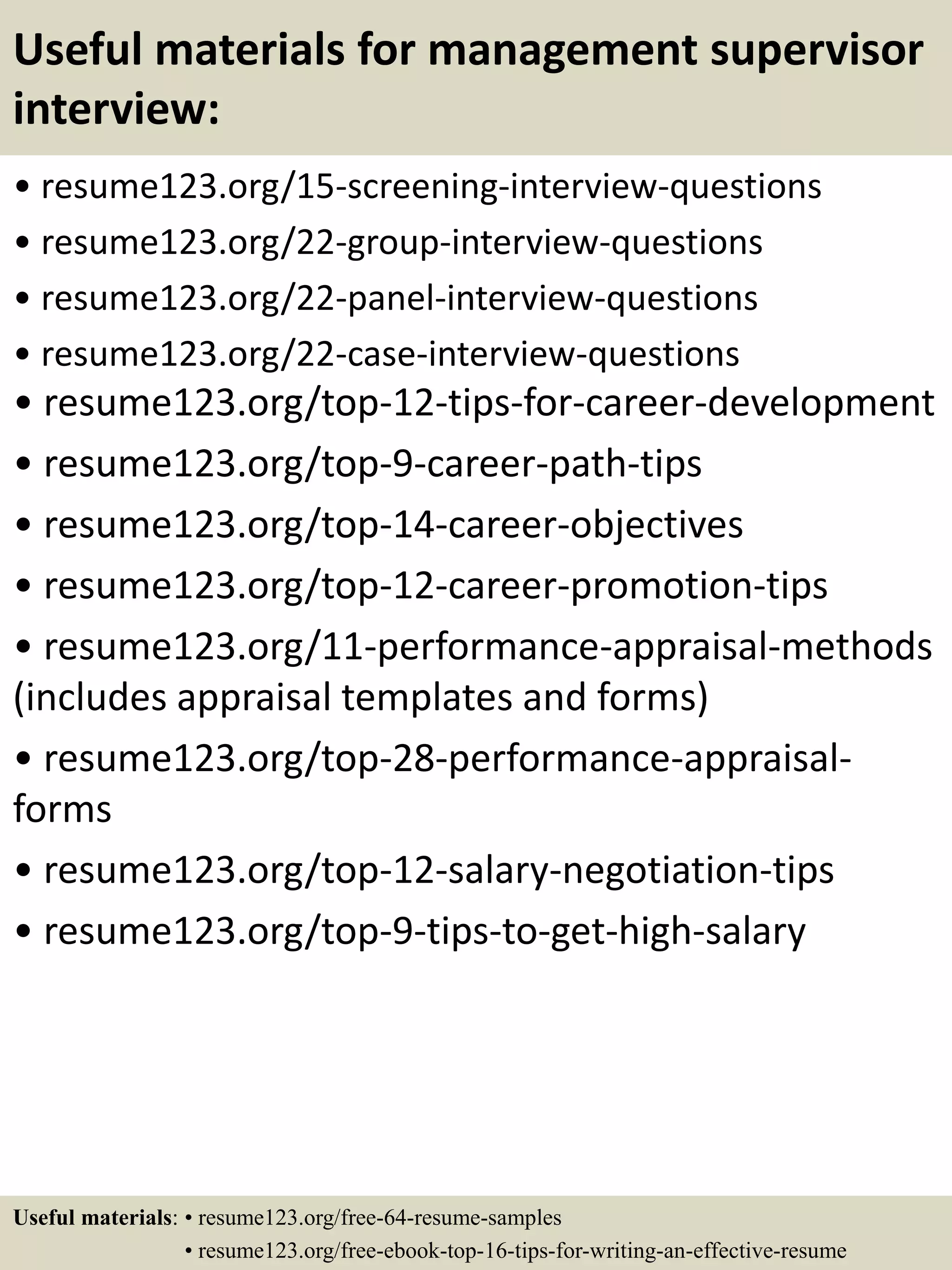 Useful materials for management supervisor
interview:
• resume123.org/15-screening-interview-questions
• resume123.org/22-group-interview-questions
• resume123.org/22-panel-interview-questions
• resume123.org/22-case-interview-questions
• resume123.org/top-12-tips-for-career-development
• resume123.org/top-9-career-path-tips
• resume123.org/top-14-career-objectives
• resume123.org/top-12-career-promotion-tips
• resume123.org/11-performance-appraisal-methods
(includes appraisal templates and forms)
• resume123.org/top-28-performance-appraisal-
forms
• resume123.org/top-12-salary-negotiation-tips
• resume123.org/top-9-tips-to-get-high-salary
Useful materials: • resume123.org/free-64-resume-samples
• resume123.org/free-ebook-top-16-tips-for-writing-an-effective-resume
 