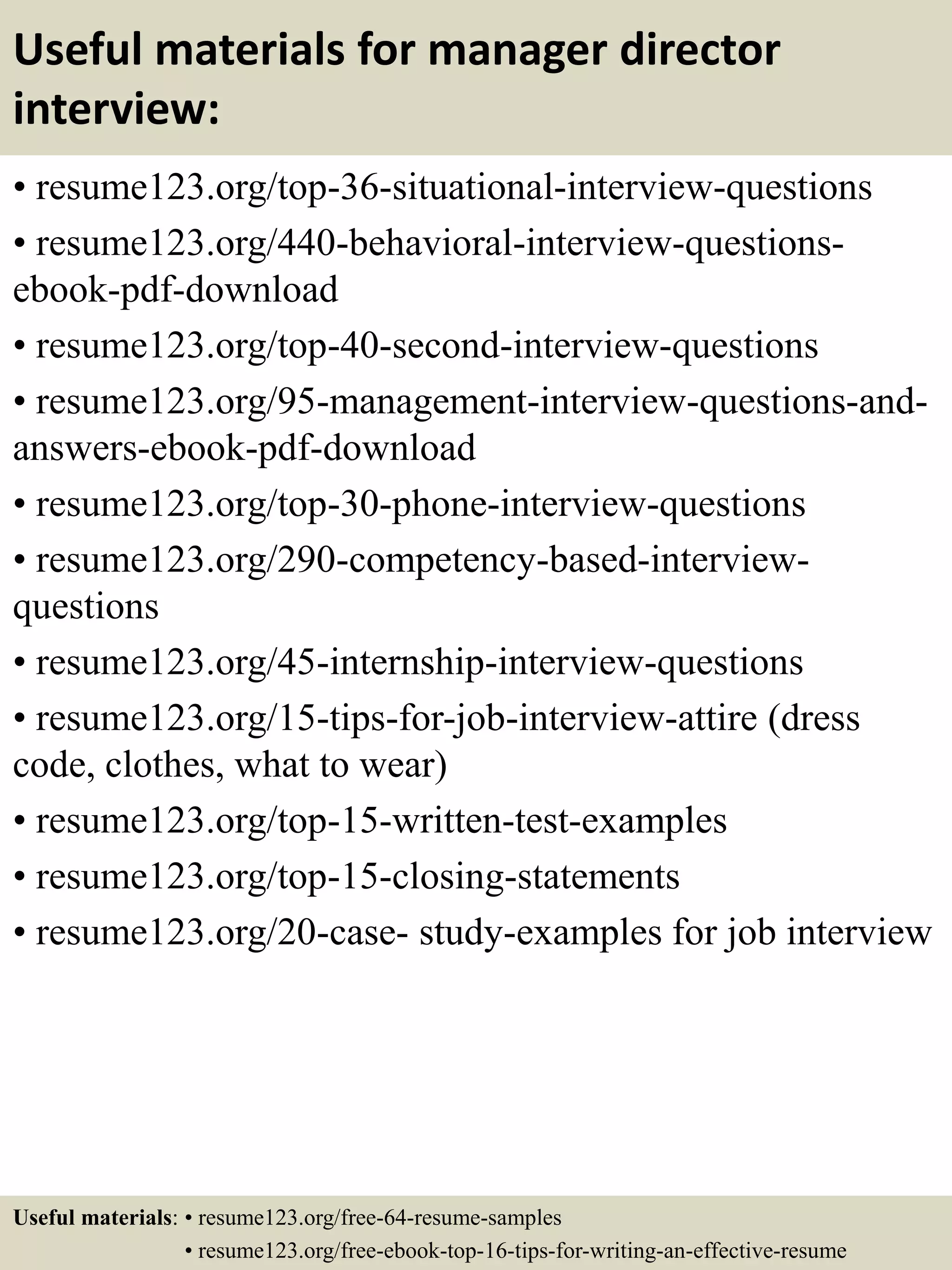 Useful materials for manager director
interview:
• resume123.org/top-36-situational-interview-questions
• resume123.org/440-behavioral-interview-questions-
ebook-pdf-download
• resume123.org/top-40-second-interview-questions
• resume123.org/95-management-interview-questions-and-
answers-ebook-pdf-download
• resume123.org/top-30-phone-interview-questions
• resume123.org/290-competency-based-interview-
questions
• resume123.org/45-internship-interview-questions
• resume123.org/15-tips-for-job-interview-attire (dress
code, clothes, what to wear)
• resume123.org/top-15-written-test-examples
• resume123.org/top-15-closing-statements
• resume123.org/20-case- study-examples for job interview
Useful materials: • resume123.org/free-64-resume-samples
• resume123.org/free-ebook-top-16-tips-for-writing-an-effective-resume
 
