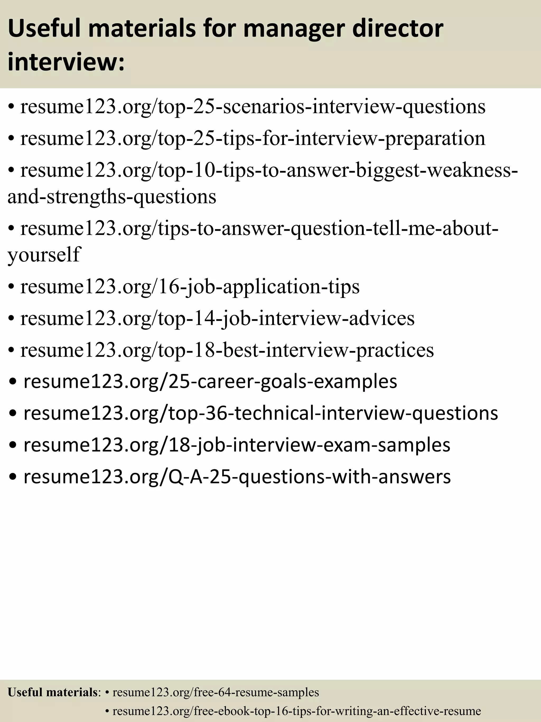 Useful materials for manager director
interview:
• resume123.org/top-25-scenarios-interview-questions
• resume123.org/top-25-tips-for-interview-preparation
• resume123.org/top-10-tips-to-answer-biggest-weakness-
and-strengths-questions
• resume123.org/tips-to-answer-question-tell-me-about-
yourself
• resume123.org/16-job-application-tips
• resume123.org/top-14-job-interview-advices
• resume123.org/top-18-best-interview-practices
• resume123.org/25-career-goals-examples
• resume123.org/top-36-technical-interview-questions
• resume123.org/18-job-interview-exam-samples
• resume123.org/Q-A-25-questions-with-answers
Useful materials: • resume123.org/free-64-resume-samples
• resume123.org/free-ebook-top-16-tips-for-writing-an-effective-resume
 