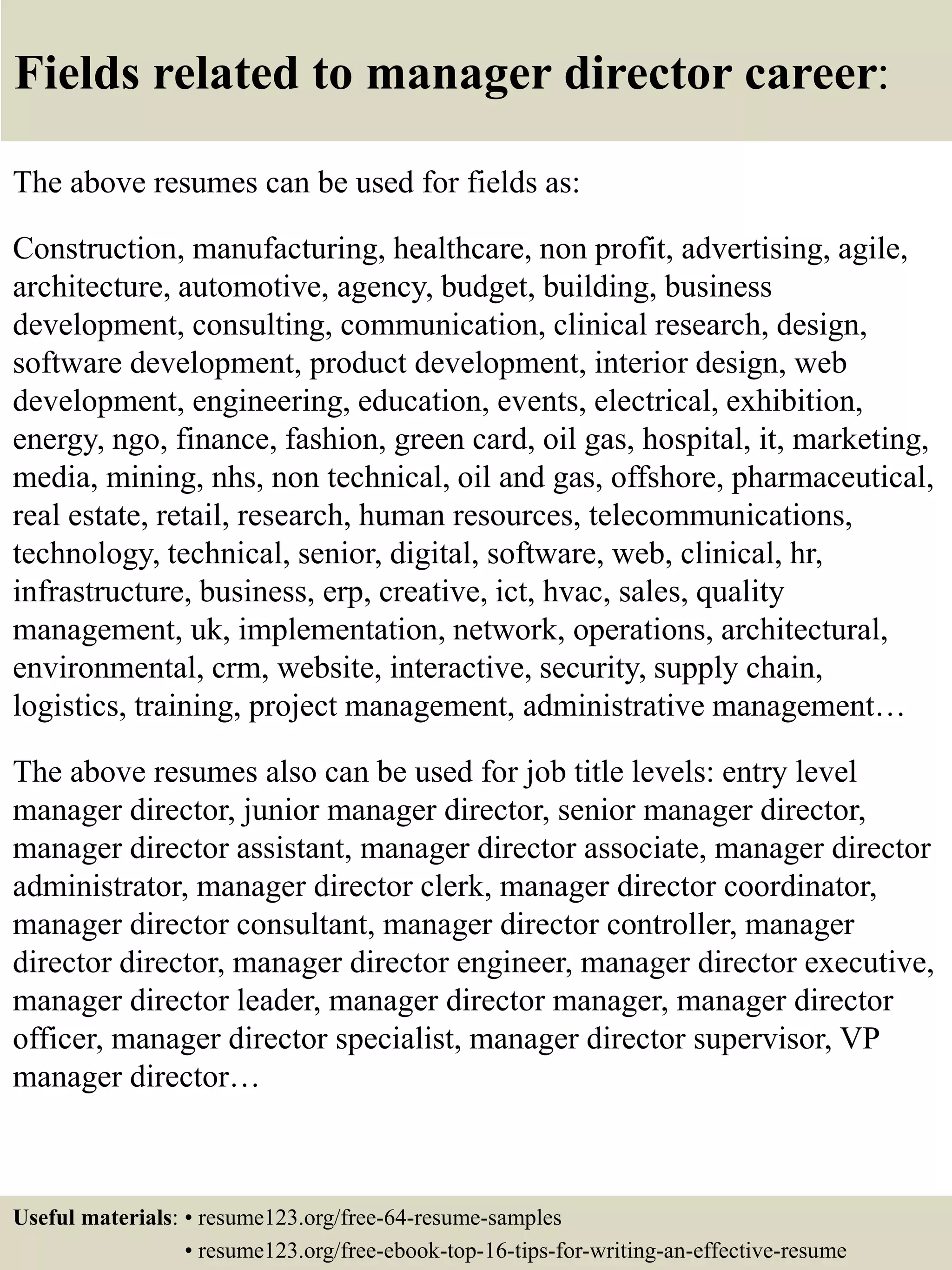 Fields related to manager director career:
The above resumes can be used for fields as:
Construction, manufacturing, healthcare, non profit, advertising, agile,
architecture, automotive, agency, budget, building, business
development, consulting, communication, clinical research, design,
software development, product development, interior design, web
development, engineering, education, events, electrical, exhibition,
energy, ngo, finance, fashion, green card, oil gas, hospital, it, marketing,
media, mining, nhs, non technical, oil and gas, offshore, pharmaceutical,
real estate, retail, research, human resources, telecommunications,
technology, technical, senior, digital, software, web, clinical, hr,
infrastructure, business, erp, creative, ict, hvac, sales, quality
management, uk, implementation, network, operations, architectural,
environmental, crm, website, interactive, security, supply chain,
logistics, training, project management, administrative management…
The above resumes also can be used for job title levels: entry level
manager director, junior manager director, senior manager director,
manager director assistant, manager director associate, manager director
administrator, manager director clerk, manager director coordinator,
manager director consultant, manager director controller, manager
director director, manager director engineer, manager director executive,
manager director leader, manager director manager, manager director
officer, manager director specialist, manager director supervisor, VP
manager director…
Useful materials: • resume123.org/free-64-resume-samples
• resume123.org/free-ebook-top-16-tips-for-writing-an-effective-resume
 