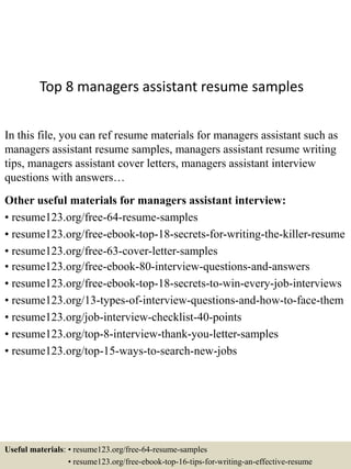 Top 8 managers assistant resume samples
In this file, you can ref resume materials for managers assistant such as
managers assistant resume samples, managers assistant resume writing
tips, managers assistant cover letters, managers assistant interview
questions with answers…
Other useful materials for managers assistant interview:
• resume123.org/free-64-resume-samples
• resume123.org/free-ebook-top-18-secrets-for-writing-the-killer-resume
• resume123.org/free-63-cover-letter-samples
• resume123.org/free-ebook-80-interview-questions-and-answers
• resume123.org/free-ebook-top-18-secrets-to-win-every-job-interviews
• resume123.org/13-types-of-interview-questions-and-how-to-face-them
• resume123.org/job-interview-checklist-40-points
• resume123.org/top-8-interview-thank-you-letter-samples
• resume123.org/top-15-ways-to-search-new-jobs
Useful materials: • resume123.org/free-64-resume-samples
• resume123.org/free-ebook-top-16-tips-for-writing-an-effective-resume
 