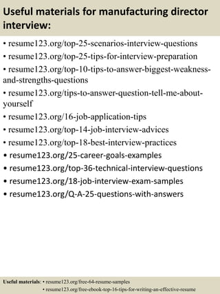 Useful materials for manufacturing director
interview:
• resume123.org/top-25-scenarios-interview-questions
• resume123.org/top-25-tips-for-interview-preparation
• resume123.org/top-10-tips-to-answer-biggest-weakness-
and-strengths-questions
• resume123.org/tips-to-answer-question-tell-me-about-
yourself
• resume123.org/16-job-application-tips
• resume123.org/top-14-job-interview-advices
• resume123.org/top-18-best-interview-practices
• resume123.org/25-career-goals-examples
• resume123.org/top-36-technical-interview-questions
• resume123.org/18-job-interview-exam-samples
• resume123.org/Q-A-25-questions-with-answers
Useful materials: • resume123.org/free-64-resume-samples
• resume123.org/free-ebook-top-16-tips-for-writing-an-effective-resume
 