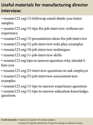 Useful materials for manufacturing director
interview:
• resume123.org/12-followup-email-thank-you-letter-
samples
• resume123.org/15-tips-for-job-interview-withour-no-
experience
• resume123.org/15-presentation-ideas-for-job-interview
• resume123.org/12-job-interview-role-play-examples
• resume123.org/10-job-interview-techniques
• resume123.org/11-job-interview-skills
• resume123.org/tips-to-answer-question-why-should-I-
hire-you
• resume123.org/25-interview-questions-to-ask-employer
• resume123.org/25-job-interview-assessment-test-
examples
• resume123.org/15-tips-to-answer-experience-questions
• resume123.org/12-tips-to-answer-education-knowledge-
questions
Useful materials: • resume123.org/free-64-resume-samples
• resume123.org/free-ebook-top-16-tips-for-writing-an-effective-resume
 