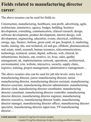 Fields related to manufacturing director
career:
The above resumes can be used for fields as:
Construction, manufacturing, healthcare, non profit, advertising, agile,
architecture, automotive, agency, budget, building, business
development, consulting, communication, clinical research, design,
software development, product development, interior design, web
development, engineering, education, events, electrical, exhibition,
energy, ngo, finance, fashion, green card, oil gas, hospital, it, marketing,
media, mining, nhs, non technical, oil and gas, offshore, pharmaceutical,
real estate, retail, research, human resources, telecommunications,
technology, technical, senior, digital, software, web, clinical, hr,
infrastructure, business, erp, creative, ict, hvac, sales, quality
management, uk, implementation, network, operations, architectural,
environmental, crm, website, interactive, security, supply chain,
logistics, training, project management, administrative management…
The above resumes also can be used for job title levels: entry level
manufacturing director, junior manufacturing director, senior
manufacturing director, manufacturing director assistant, manufacturing
director associate, manufacturing director administrator, manufacturing
director clerk, manufacturing director coordinator, manufacturing
director consultant, manufacturing director controller, manufacturing
director director, manufacturing director engineer, manufacturing
director executive, manufacturing director leader, manufacturing
director manager, manufacturing director officer, manufacturing director
specialist, manufacturing director supervisor, VP manufacturing
director…
Useful materials: • resume123.org/free-64-resume-samples
• resume123.org/free-ebook-top-16-tips-for-writing-an-effective-resume
 
