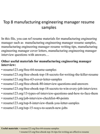 Top 8 manufacturing engineering manager resume
samples
In this file, you can ref resume materials for manufacturing engineering
manager such as manufacturing engineering manager resume samples,
manufacturing engineering manager resume writing tips, manufacturing
engineering manager cover letters, manufacturing engineering manager
interview questions with answers…
Other useful materials for manufacturing engineering manager
interview:
• resume123.org/free-64-resume-samples
• resume123.org/free-ebook-top-18-secrets-for-writing-the-killer-resume
• resume123.org/free-63-cover-letter-samples
• resume123.org/free-ebook-80-interview-questions-and-answers
• resume123.org/free-ebook-top-18-secrets-to-win-every-job-interviews
• resume123.org/13-types-of-interview-questions-and-how-to-face-them
• resume123.org/job-interview-checklist-40-points
• resume123.org/top-8-interview-thank-you-letter-samples
• resume123.org/top-15-ways-to-search-new-jobs
Useful materials: • resume123.org/free-64-resume-samples
• resume123.org/free-ebook-top-16-tips-for-writing-an-effective-resume
 