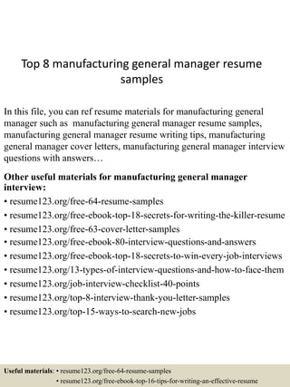 Top 8 manufacturing general manager resume
samples
In this file, you can ref resume materials for manufacturing general
manager such as manufacturing general manager resume samples,
manufacturing general manager resume writing tips, manufacturing
general manager cover letters, manufacturing general manager interview
questions with answers…
Other useful materials for manufacturing general manager
interview:
• resume123.org/free-64-resume-samples
• resume123.org/free-ebook-top-18-secrets-for-writing-the-killer-resume
• resume123.org/free-63-cover-letter-samples
• resume123.org/free-ebook-80-interview-questions-and-answers
• resume123.org/free-ebook-top-18-secrets-to-win-every-job-interviews
• resume123.org/13-types-of-interview-questions-and-how-to-face-them
• resume123.org/job-interview-checklist-40-points
• resume123.org/top-8-interview-thank-you-letter-samples
• resume123.org/top-15-ways-to-search-new-jobs
Useful materials: • resume123.org/free-64-resume-samples
• resume123.org/free-ebook-top-16-tips-for-writing-an-effective-resume
 