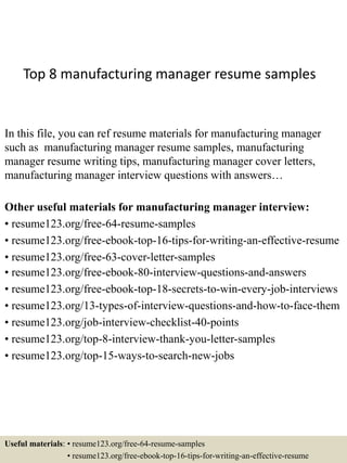 Top 8 manufacturing manager resume samples
In this file, you can ref resume materials for manufacturing manager
such as manufacturing manager resume samples, manufacturing
manager resume writing tips, manufacturing manager cover letters,
manufacturing manager interview questions with answers…
Other useful materials for manufacturing manager interview:
• resume123.org/free-64-resume-samples
• resume123.org/free-ebook-top-16-tips-for-writing-an-effective-resume
• resume123.org/free-63-cover-letter-samples
• resume123.org/free-ebook-80-interview-questions-and-answers
• resume123.org/free-ebook-top-18-secrets-to-win-every-job-interviews
• resume123.org/13-types-of-interview-questions-and-how-to-face-them
• resume123.org/job-interview-checklist-40-points
• resume123.org/top-8-interview-thank-you-letter-samples
• resume123.org/top-15-ways-to-search-new-jobs
Useful materials: • resume123.org/free-64-resume-samples
• resume123.org/free-ebook-top-16-tips-for-writing-an-effective-resume
 