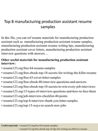Top 8 manufacturing production assistant resume
samples
In this file, you can ref resume materials for manufacturing production
assistant such as manufacturing production assistant resume samples,
manufacturing production assistant resume writing tips, manufacturing
production assistant cover letters, manufacturing production assistant
interview questions with answers…
Other useful materials for manufacturing production assistant
interview:
• resume123.org/free-64-resume-samples
• resume123.org/free-ebook-top-18-secrets-for-writing-the-killer-resume
• resume123.org/free-63-cover-letter-samples
• resume123.org/free-ebook-80-interview-questions-and-answers
• resume123.org/free-ebook-top-18-secrets-to-win-every-job-interviews
• resume123.org/13-types-of-interview-questions-and-how-to-face-them
• resume123.org/job-interview-checklist-40-points
• resume123.org/top-8-interview-thank-you-letter-samples
• resume123.org/top-15-ways-to-search-new-jobs
Useful materials: • resume123.org/free-64-resume-samples
• resume123.org/free-ebook-top-16-tips-for-writing-an-effective-resume
 