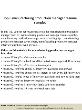 Top 8 manufacturing production manager resume
samples
In this file, you can ref resume materials for manufacturing production
manager such as manufacturing production manager resume samples,
manufacturing production manager resume writing tips, manufacturing
production manager cover letters, manufacturing production manager
interview questions with answers…
Other useful materials for manufacturing production manager
interview:
• resume123.org/free-64-resume-samples
• resume123.org/free-ebook-top-18-secrets-for-writing-the-killer-resume
• resume123.org/free-63-cover-letter-samples
• resume123.org/free-ebook-80-interview-questions-and-answers
• resume123.org/free-ebook-top-18-secrets-to-win-every-job-interviews
• resume123.org/13-types-of-interview-questions-and-how-to-face-them
• resume123.org/job-interview-checklist-40-points
• resume123.org/top-8-interview-thank-you-letter-samples
• resume123.org/top-15-ways-to-search-new-jobs
Useful materials: • resume123.org/free-64-resume-samples
• resume123.org/free-ebook-top-16-tips-for-writing-an-effective-resume
 
