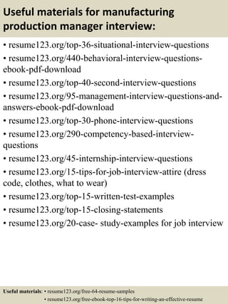 Useful materials for manufacturing
production manager interview:
• resume123.org/top-36-situational-interview-questions
• resume123.org/440-behavioral-interview-questions-
ebook-pdf-download
• resume123.org/top-40-second-interview-questions
• resume123.org/95-management-interview-questions-and-
answers-ebook-pdf-download
• resume123.org/top-30-phone-interview-questions
• resume123.org/290-competency-based-interview-
questions
• resume123.org/45-internship-interview-questions
• resume123.org/15-tips-for-job-interview-attire (dress
code, clothes, what to wear)
• resume123.org/top-15-written-test-examples
• resume123.org/top-15-closing-statements
• resume123.org/20-case- study-examples for job interview
Useful materials: • resume123.org/free-64-resume-samples
• resume123.org/free-ebook-top-16-tips-for-writing-an-effective-resume
 