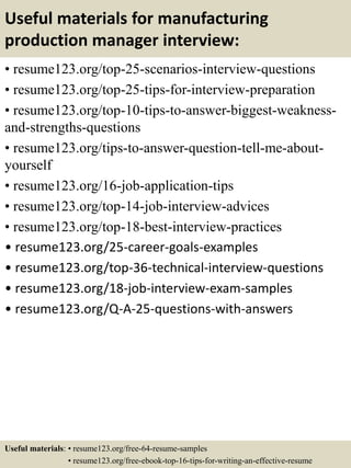 Useful materials for manufacturing
production manager interview:
• resume123.org/top-25-scenarios-interview-questions
• resume123.org/top-25-tips-for-interview-preparation
• resume123.org/top-10-tips-to-answer-biggest-weakness-
and-strengths-questions
• resume123.org/tips-to-answer-question-tell-me-about-
yourself
• resume123.org/16-job-application-tips
• resume123.org/top-14-job-interview-advices
• resume123.org/top-18-best-interview-practices
• resume123.org/25-career-goals-examples
• resume123.org/top-36-technical-interview-questions
• resume123.org/18-job-interview-exam-samples
• resume123.org/Q-A-25-questions-with-answers
Useful materials: • resume123.org/free-64-resume-samples
• resume123.org/free-ebook-top-16-tips-for-writing-an-effective-resume
 