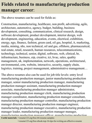 Fields related to manufacturing production
manager career:
The above resumes can be used for fields as:
Construction, manufacturing, healthcare, non profit, advertising, agile,
architecture, automotive, agency, budget, building, business
development, consulting, communication, clinical research, design,
software development, product development, interior design, web
development, engineering, education, events, electrical, exhibition,
energy, ngo, finance, fashion, green card, oil gas, hospital, it, marketing,
media, mining, nhs, non technical, oil and gas, offshore, pharmaceutical,
real estate, retail, research, human resources, telecommunications,
technology, technical, senior, digital, software, web, clinical, hr,
infrastructure, business, erp, creative, ict, hvac, sales, quality
management, uk, implementation, network, operations, architectural,
environmental, crm, website, interactive, security, supply chain,
logistics, training, project management, administrative management…
The above resumes also can be used for job title levels: entry level
manufacturing production manager, junior manufacturing production
manager, senior manufacturing production manager, manufacturing
production manager assistant, manufacturing production manager
associate, manufacturing production manager administrator,
manufacturing production manager clerk, manufacturing production
manager coordinator, manufacturing production manager consultant,
manufacturing production manager controller, manufacturing production
manager director, manufacturing production manager engineer,
manufacturing production manager executive, manufacturing production
manager leader, manufacturing production manager manager,
manufacturing production manager officer, manufacturing production
manager specialist, manufacturing production manager supervisor, VPUseful materials: • resume123.org/free-64-resume-samples
• resume123.org/free-ebook-top-16-tips-for-writing-an-effective-resume
 