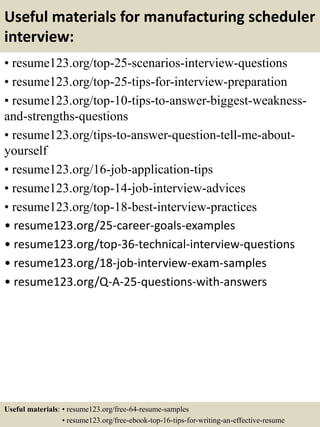 Useful materials for manufacturing scheduler
interview:
• resume123.org/top-25-scenarios-interview-questions
• resume123.org/top-25-tips-for-interview-preparation
• resume123.org/top-10-tips-to-answer-biggest-weakness-
and-strengths-questions
• resume123.org/tips-to-answer-question-tell-me-about-
yourself
• resume123.org/16-job-application-tips
• resume123.org/top-14-job-interview-advices
• resume123.org/top-18-best-interview-practices
• resume123.org/25-career-goals-examples
• resume123.org/top-36-technical-interview-questions
• resume123.org/18-job-interview-exam-samples
• resume123.org/Q-A-25-questions-with-answers
Useful materials: • resume123.org/free-64-resume-samples
• resume123.org/free-ebook-top-16-tips-for-writing-an-effective-resume
 