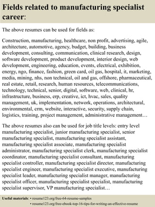 Fields related to manufacturing specialist
career:
The above resumes can be used for fields as:
Construction, manufacturing, healthcare, non profit, advertising, agile,
architecture, automotive, agency, budget, building, business
development, consulting, communication, clinical research, design,
software development, product development, interior design, web
development, engineering, education, events, electrical, exhibition,
energy, ngo, finance, fashion, green card, oil gas, hospital, it, marketing,
media, mining, nhs, non technical, oil and gas, offshore, pharmaceutical,
real estate, retail, research, human resources, telecommunications,
technology, technical, senior, digital, software, web, clinical, hr,
infrastructure, business, erp, creative, ict, hvac, sales, quality
management, uk, implementation, network, operations, architectural,
environmental, crm, website, interactive, security, supply chain,
logistics, training, project management, administrative management…
The above resumes also can be used for job title levels: entry level
manufacturing specialist, junior manufacturing specialist, senior
manufacturing specialist, manufacturing specialist assistant,
manufacturing specialist associate, manufacturing specialist
administrator, manufacturing specialist clerk, manufacturing specialist
coordinator, manufacturing specialist consultant, manufacturing
specialist controller, manufacturing specialist director, manufacturing
specialist engineer, manufacturing specialist executive, manufacturing
specialist leader, manufacturing specialist manager, manufacturing
specialist officer, manufacturing specialist specialist, manufacturing
specialist supervisor, VP manufacturing specialist…
Useful materials: • resume123.org/free-64-resume-samples
• resume123.org/free-ebook-top-16-tips-for-writing-an-effective-resume
 