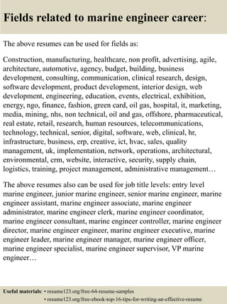 Fields related to marine engineer career:
The above resumes can be used for fields as:
Construction, manufacturing, healthcare, non profit, advertising, agile,
architecture, automotive, agency, budget, building, business
development, consulting, communication, clinical research, design,
software development, product development, interior design, web
development, engineering, education, events, electrical, exhibition,
energy, ngo, finance, fashion, green card, oil gas, hospital, it, marketing,
media, mining, nhs, non technical, oil and gas, offshore, pharmaceutical,
real estate, retail, research, human resources, telecommunications,
technology, technical, senior, digital, software, web, clinical, hr,
infrastructure, business, erp, creative, ict, hvac, sales, quality
management, uk, implementation, network, operations, architectural,
environmental, crm, website, interactive, security, supply chain,
logistics, training, project management, administrative management…
The above resumes also can be used for job title levels: entry level
marine engineer, junior marine engineer, senior marine engineer, marine
engineer assistant, marine engineer associate, marine engineer
administrator, marine engineer clerk, marine engineer coordinator,
marine engineer consultant, marine engineer controller, marine engineer
director, marine engineer engineer, marine engineer executive, marine
engineer leader, marine engineer manager, marine engineer officer,
marine engineer specialist, marine engineer supervisor, VP marine
engineer…
Useful materials: • resume123.org/free-64-resume-samples
• resume123.org/free-ebook-top-16-tips-for-writing-an-effective-resume
 