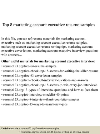 Top 8 marketing account executive resume samples
In this file, you can ref resume materials for marketing account
executive such as marketing account executive resume samples,
marketing account executive resume writing tips, marketing account
executive cover letters, marketing account executive interview questions
with answers…
Other useful materials for marketing account executive interview:
• resume123.org/free-64-resume-samples
• resume123.org/free-ebook-top-18-secrets-for-writing-the-killer-resume
• resume123.org/free-63-cover-letter-samples
• resume123.org/free-ebook-80-interview-questions-and-answers
• resume123.org/free-ebook-top-18-secrets-to-win-every-job-interviews
• resume123.org/13-types-of-interview-questions-and-how-to-face-them
• resume123.org/job-interview-checklist-40-points
• resume123.org/top-8-interview-thank-you-letter-samples
• resume123.org/top-15-ways-to-search-new-jobs
Useful materials: • resume123.org/free-64-resume-samples
• resume123.org/free-ebook-top-16-tips-for-writing-an-effective-resume
 