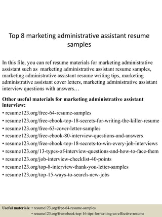 Top 8 marketing administrative assistant resume
samples
In this file, you can ref resume materials for marketing administrative
assistant such as marketing administrative assistant resume samples,
marketing administrative assistant resume writing tips, marketing
administrative assistant cover letters, marketing administrative assistant
interview questions with answers…
Other useful materials for marketing administrative assistant
interview:
• resume123.org/free-64-resume-samples
• resume123.org/free-ebook-top-18-secrets-for-writing-the-killer-resume
• resume123.org/free-63-cover-letter-samples
• resume123.org/free-ebook-80-interview-questions-and-answers
• resume123.org/free-ebook-top-18-secrets-to-win-every-job-interviews
• resume123.org/13-types-of-interview-questions-and-how-to-face-them
• resume123.org/job-interview-checklist-40-points
• resume123.org/top-8-interview-thank-you-letter-samples
• resume123.org/top-15-ways-to-search-new-jobs
Useful materials: • resume123.org/free-64-resume-samples
• resume123.org/free-ebook-top-16-tips-for-writing-an-effective-resume
 