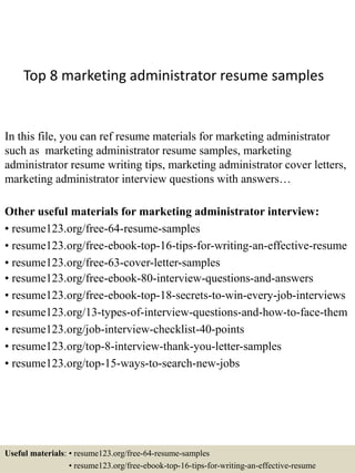 Top 8 marketing administrator resume samples
In this file, you can ref resume materials for marketing administrator
such as marketing administrator resume samples, marketing
administrator resume writing tips, marketing administrator cover letters,
marketing administrator interview questions with answers…
Other useful materials for marketing administrator interview:
• resume123.org/free-64-resume-samples
• resume123.org/free-ebook-top-16-tips-for-writing-an-effective-resume
• resume123.org/free-63-cover-letter-samples
• resume123.org/free-ebook-80-interview-questions-and-answers
• resume123.org/free-ebook-top-18-secrets-to-win-every-job-interviews
• resume123.org/13-types-of-interview-questions-and-how-to-face-them
• resume123.org/job-interview-checklist-40-points
• resume123.org/top-8-interview-thank-you-letter-samples
• resume123.org/top-15-ways-to-search-new-jobs
Useful materials: • resume123.org/free-64-resume-samples
• resume123.org/free-ebook-top-16-tips-for-writing-an-effective-resume
 
