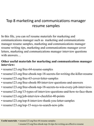 Top 8 marketing and communications manager
resume samples
In this file, you can ref resume materials for marketing and
communications manager such as marketing and communications
manager resume samples, marketing and communications manager
resume writing tips, marketing and communications manager cover
letters, marketing and communications manager interview questions
with answers…
Other useful materials for marketing and communications manager
interview:
• resume123.org/free-64-resume-samples
• resume123.org/free-ebook-top-18-secrets-for-writing-the-killer-resume
• resume123.org/free-63-cover-letter-samples
• resume123.org/free-ebook-80-interview-questions-and-answers
• resume123.org/free-ebook-top-18-secrets-to-win-every-job-interviews
• resume123.org/13-types-of-interview-questions-and-how-to-face-them
• resume123.org/job-interview-checklist-40-points
• resume123.org/top-8-interview-thank-you-letter-samples
• resume123.org/top-15-ways-to-search-new-jobs
Useful materials: • resume123.org/free-64-resume-samples
• resume123.org/free-ebook-top-16-tips-for-writing-an-effective-resume
 