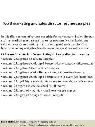 Top 8 marketing and sales director resume samples
In this file, you can ref resume materials for marketing and sales director
such as marketing and sales director resume samples, marketing and
sales director resume writing tips, marketing and sales director cover
letters, marketing and sales director interview questions with answers…
Other useful materials for marketing and sales director interview:
• resume123.org/free-64-resume-samples
• resume123.org/free-ebook-top-18-secrets-for-writing-the-killer-resume
• resume123.org/free-63-cover-letter-samples
• resume123.org/free-ebook-80-interview-questions-and-answers
• resume123.org/free-ebook-top-18-secrets-to-win-every-job-interviews
• resume123.org/13-types-of-interview-questions-and-how-to-face-them
• resume123.org/job-interview-checklist-40-points
• resume123.org/top-8-interview-thank-you-letter-samples
• resume123.org/top-15-ways-to-search-new-jobs
Useful materials: • resume123.org/free-64-resume-samples
• resume123.org/free-ebook-top-16-tips-for-writing-an-effective-resume
 