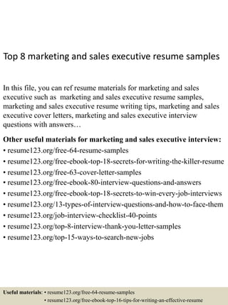 Top 8 marketing and sales executive resume samples
In this file, you can ref resume materials for marketing and sales
executive such as marketing and sales executive resume samples,
marketing and sales executive resume writing tips, marketing and sales
executive cover letters, marketing and sales executive interview
questions with answers…
Other useful materials for marketing and sales executive interview:
• resume123.org/free-64-resume-samples
• resume123.org/free-ebook-top-18-secrets-for-writing-the-killer-resume
• resume123.org/free-63-cover-letter-samples
• resume123.org/free-ebook-80-interview-questions-and-answers
• resume123.org/free-ebook-top-18-secrets-to-win-every-job-interviews
• resume123.org/13-types-of-interview-questions-and-how-to-face-them
• resume123.org/job-interview-checklist-40-points
• resume123.org/top-8-interview-thank-you-letter-samples
• resume123.org/top-15-ways-to-search-new-jobs
Useful materials: • resume123.org/free-64-resume-samples
• resume123.org/free-ebook-top-16-tips-for-writing-an-effective-resume
 
