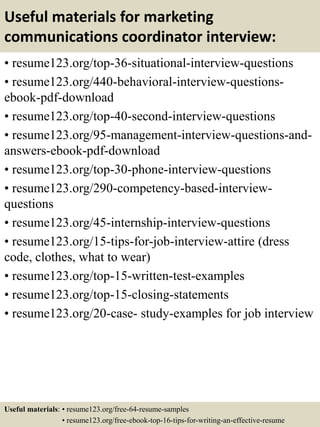 Useful materials for marketing
communications coordinator interview:
• resume123.org/top-36-situational-interview-questions
• resume123.org/440-behavioral-interview-questions-
ebook-pdf-download
• resume123.org/top-40-second-interview-questions
• resume123.org/95-management-interview-questions-and-
answers-ebook-pdf-download
• resume123.org/top-30-phone-interview-questions
• resume123.org/290-competency-based-interview-
questions
• resume123.org/45-internship-interview-questions
• resume123.org/15-tips-for-job-interview-attire (dress
code, clothes, what to wear)
• resume123.org/top-15-written-test-examples
• resume123.org/top-15-closing-statements
• resume123.org/20-case- study-examples for job interview
Useful materials: • resume123.org/free-64-resume-samples
• resume123.org/free-ebook-top-16-tips-for-writing-an-effective-resume
 