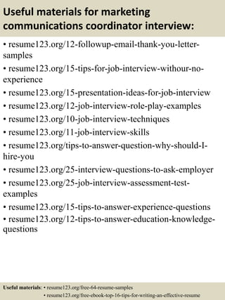 Useful materials for marketing
communications coordinator interview:
• resume123.org/12-followup-email-thank-you-letter-
samples
• resume123.org/15-tips-for-job-interview-withour-no-
experience
• resume123.org/15-presentation-ideas-for-job-interview
• resume123.org/12-job-interview-role-play-examples
• resume123.org/10-job-interview-techniques
• resume123.org/11-job-interview-skills
• resume123.org/tips-to-answer-question-why-should-I-
hire-you
• resume123.org/25-interview-questions-to-ask-employer
• resume123.org/25-job-interview-assessment-test-
examples
• resume123.org/15-tips-to-answer-experience-questions
• resume123.org/12-tips-to-answer-education-knowledge-
questions
Useful materials: • resume123.org/free-64-resume-samples
• resume123.org/free-ebook-top-16-tips-for-writing-an-effective-resume
 