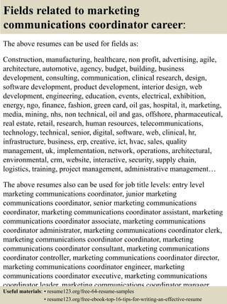 Fields related to marketing
communications coordinator career:
The above resumes can be used for fields as:
Construction, manufacturing, healthcare, non profit, advertising, agile,
architecture, automotive, agency, budget, building, business
development, consulting, communication, clinical research, design,
software development, product development, interior design, web
development, engineering, education, events, electrical, exhibition,
energy, ngo, finance, fashion, green card, oil gas, hospital, it, marketing,
media, mining, nhs, non technical, oil and gas, offshore, pharmaceutical,
real estate, retail, research, human resources, telecommunications,
technology, technical, senior, digital, software, web, clinical, hr,
infrastructure, business, erp, creative, ict, hvac, sales, quality
management, uk, implementation, network, operations, architectural,
environmental, crm, website, interactive, security, supply chain,
logistics, training, project management, administrative management…
The above resumes also can be used for job title levels: entry level
marketing communications coordinator, junior marketing
communications coordinator, senior marketing communications
coordinator, marketing communications coordinator assistant, marketing
communications coordinator associate, marketing communications
coordinator administrator, marketing communications coordinator clerk,
marketing communications coordinator coordinator, marketing
communications coordinator consultant, marketing communications
coordinator controller, marketing communications coordinator director,
marketing communications coordinator engineer, marketing
communications coordinator executive, marketing communications
coordinator leader, marketing communications coordinator manager,
marketing communications coordinator officer, marketingUseful materials: • resume123.org/free-64-resume-samples
• resume123.org/free-ebook-top-16-tips-for-writing-an-effective-resume
 