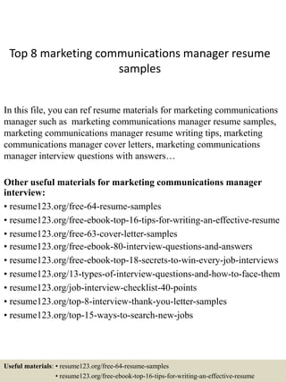 Top 8 marketing communications manager resume
samples
In this file, you can ref resume materials for marketing communications
manager such as marketing communications manager resume samples,
marketing communications manager resume writing tips, marketing
communications manager cover letters, marketing communications
manager interview questions with answers…
Other useful materials for marketing communications manager
interview:
• resume123.org/free-64-resume-samples
• resume123.org/free-ebook-top-16-tips-for-writing-an-effective-resume
• resume123.org/free-63-cover-letter-samples
• resume123.org/free-ebook-80-interview-questions-and-answers
• resume123.org/free-ebook-top-18-secrets-to-win-every-job-interviews
• resume123.org/13-types-of-interview-questions-and-how-to-face-them
• resume123.org/job-interview-checklist-40-points
• resume123.org/top-8-interview-thank-you-letter-samples
• resume123.org/top-15-ways-to-search-new-jobs
Useful materials: • resume123.org/free-64-resume-samples
• resume123.org/free-ebook-top-16-tips-for-writing-an-effective-resume
 