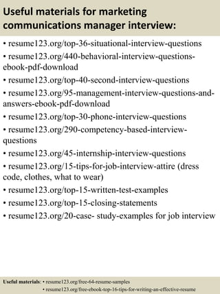 Useful materials for marketing
communications manager interview:
• resume123.org/top-36-situational-interview-questions
• resume123.org/440-behavioral-interview-questions-
ebook-pdf-download
• resume123.org/top-40-second-interview-questions
• resume123.org/95-management-interview-questions-and-
answers-ebook-pdf-download
• resume123.org/top-30-phone-interview-questions
• resume123.org/290-competency-based-interview-
questions
• resume123.org/45-internship-interview-questions
• resume123.org/15-tips-for-job-interview-attire (dress
code, clothes, what to wear)
• resume123.org/top-15-written-test-examples
• resume123.org/top-15-closing-statements
• resume123.org/20-case- study-examples for job interview
Useful materials: • resume123.org/free-64-resume-samples
• resume123.org/free-ebook-top-16-tips-for-writing-an-effective-resume
 