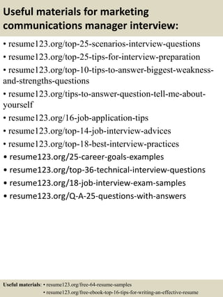 Useful materials for marketing
communications manager interview:
• resume123.org/top-25-scenarios-interview-questions
• resume123.org/top-25-tips-for-interview-preparation
• resume123.org/top-10-tips-to-answer-biggest-weakness-
and-strengths-questions
• resume123.org/tips-to-answer-question-tell-me-about-
yourself
• resume123.org/16-job-application-tips
• resume123.org/top-14-job-interview-advices
• resume123.org/top-18-best-interview-practices
• resume123.org/25-career-goals-examples
• resume123.org/top-36-technical-interview-questions
• resume123.org/18-job-interview-exam-samples
• resume123.org/Q-A-25-questions-with-answers
Useful materials: • resume123.org/free-64-resume-samples
• resume123.org/free-ebook-top-16-tips-for-writing-an-effective-resume
 