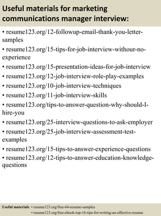 Useful materials for marketing
communications manager interview:
• resume123.org/12-followup-email-thank-you-letter-
samples
• resume123.org/15-tips-for-job-interview-withour-no-
experience
• resume123.org/15-presentation-ideas-for-job-interview
• resume123.org/12-job-interview-role-play-examples
• resume123.org/10-job-interview-techniques
• resume123.org/11-job-interview-skills
• resume123.org/tips-to-answer-question-why-should-I-
hire-you
• resume123.org/25-interview-questions-to-ask-employer
• resume123.org/25-job-interview-assessment-test-
examples
• resume123.org/15-tips-to-answer-experience-questions
• resume123.org/12-tips-to-answer-education-knowledge-
questions
Useful materials: • resume123.org/free-64-resume-samples
• resume123.org/free-ebook-top-16-tips-for-writing-an-effective-resume
 