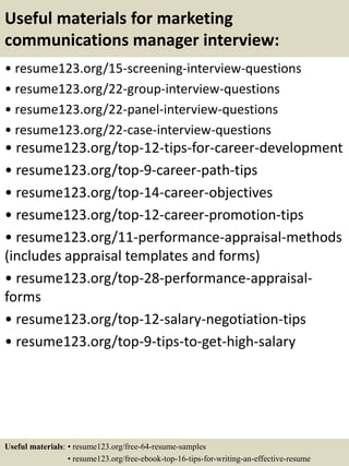Useful materials for marketing
communications manager interview:
• resume123.org/15-screening-interview-questions
• resume123.org/22-group-interview-questions
• resume123.org/22-panel-interview-questions
• resume123.org/22-case-interview-questions
• resume123.org/top-12-tips-for-career-development
• resume123.org/top-9-career-path-tips
• resume123.org/top-14-career-objectives
• resume123.org/top-12-career-promotion-tips
• resume123.org/11-performance-appraisal-methods
(includes appraisal templates and forms)
• resume123.org/top-28-performance-appraisal-
forms
• resume123.org/top-12-salary-negotiation-tips
• resume123.org/top-9-tips-to-get-high-salary
Useful materials: • resume123.org/free-64-resume-samples
• resume123.org/free-ebook-top-16-tips-for-writing-an-effective-resume
 