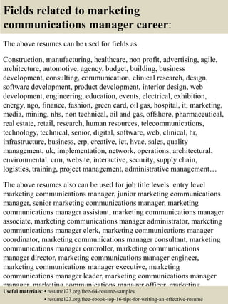 Fields related to marketing
communications manager career:
The above resumes can be used for fields as:
Construction, manufacturing, healthcare, non profit, advertising, agile,
architecture, automotive, agency, budget, building, business
development, consulting, communication, clinical research, design,
software development, product development, interior design, web
development, engineering, education, events, electrical, exhibition,
energy, ngo, finance, fashion, green card, oil gas, hospital, it, marketing,
media, mining, nhs, non technical, oil and gas, offshore, pharmaceutical,
real estate, retail, research, human resources, telecommunications,
technology, technical, senior, digital, software, web, clinical, hr,
infrastructure, business, erp, creative, ict, hvac, sales, quality
management, uk, implementation, network, operations, architectural,
environmental, crm, website, interactive, security, supply chain,
logistics, training, project management, administrative management…
The above resumes also can be used for job title levels: entry level
marketing communications manager, junior marketing communications
manager, senior marketing communications manager, marketing
communications manager assistant, marketing communications manager
associate, marketing communications manager administrator, marketing
communications manager clerk, marketing communications manager
coordinator, marketing communications manager consultant, marketing
communications manager controller, marketing communications
manager director, marketing communications manager engineer,
marketing communications manager executive, marketing
communications manager leader, marketing communications manager
manager, marketing communications manager officer, marketing
communications manager specialist, marketing communicationsUseful materials: • resume123.org/free-64-resume-samples
• resume123.org/free-ebook-top-16-tips-for-writing-an-effective-resume
 