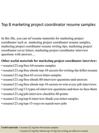 Top 8 marketing project coordinator resume samples
In this file, you can ref resume materials for marketing project
coordinator such as marketing project coordinator resume samples,
marketing project coordinator resume writing tips, marketing project
coordinator cover letters, marketing project coordinator interview
questions with answers…
Other useful materials for marketing project coordinator interview:
• resume123.org/free-64-resume-samples
• resume123.org/free-ebook-top-18-secrets-for-writing-the-killer-resume
• resume123.org/free-63-cover-letter-samples
• resume123.org/free-ebook-80-interview-questions-and-answers
• resume123.org/free-ebook-top-18-secrets-to-win-every-job-interviews
• resume123.org/13-types-of-interview-questions-and-how-to-face-them
• resume123.org/job-interview-checklist-40-points
• resume123.org/top-8-interview-thank-you-letter-samples
• resume123.org/top-15-ways-to-search-new-jobs
Useful materials: • resume123.org/free-64-resume-samples
• resume123.org/free-ebook-top-16-tips-for-writing-an-effective-resume
 