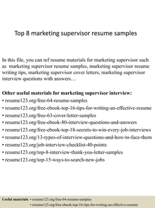 Top 8 marketing supervisor resume samples
In this file, you can ref resume materials for marketing supervisor such
as marketing supervisor resume samples, marketing supervisor resume
writing tips, marketing supervisor cover letters, marketing supervisor
interview questions with answers…
Other useful materials for marketing supervisor interview:
• resume123.org/free-64-resume-samples
• resume123.org/free-ebook-top-16-tips-for-writing-an-effective-resume
• resume123.org/free-63-cover-letter-samples
• resume123.org/free-ebook-80-interview-questions-and-answers
• resume123.org/free-ebook-top-18-secrets-to-win-every-job-interviews
• resume123.org/13-types-of-interview-questions-and-how-to-face-them
• resume123.org/job-interview-checklist-40-points
• resume123.org/top-8-interview-thank-you-letter-samples
• resume123.org/top-15-ways-to-search-new-jobs
Useful materials: • resume123.org/free-64-resume-samples
• resume123.org/free-ebook-top-16-tips-for-writing-an-effective-resume
 