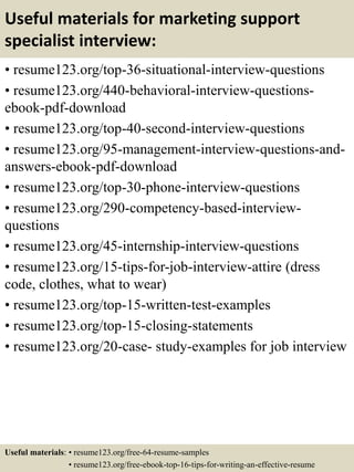 Useful materials for marketing support
specialist interview:
• resume123.org/top-36-situational-interview-questions
• resume123.org/440-behavioral-interview-questions-
ebook-pdf-download
• resume123.org/top-40-second-interview-questions
• resume123.org/95-management-interview-questions-and-
answers-ebook-pdf-download
• resume123.org/top-30-phone-interview-questions
• resume123.org/290-competency-based-interview-
questions
• resume123.org/45-internship-interview-questions
• resume123.org/15-tips-for-job-interview-attire (dress
code, clothes, what to wear)
• resume123.org/top-15-written-test-examples
• resume123.org/top-15-closing-statements
• resume123.org/20-case- study-examples for job interview
Useful materials: • resume123.org/free-64-resume-samples
• resume123.org/free-ebook-top-16-tips-for-writing-an-effective-resume
 