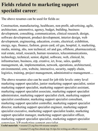 Fields related to marketing support
specialist career:
The above resumes can be used for fields as:
Construction, manufacturing, healthcare, non profit, advertising, agile,
architecture, automotive, agency, budget, building, business
development, consulting, communication, clinical research, design,
software development, product development, interior design, web
development, engineering, education, events, electrical, exhibition,
energy, ngo, finance, fashion, green card, oil gas, hospital, it, marketing,
media, mining, nhs, non technical, oil and gas, offshore, pharmaceutical,
real estate, retail, research, human resources, telecommunications,
technology, technical, senior, digital, software, web, clinical, hr,
infrastructure, business, erp, creative, ict, hvac, sales, quality
management, uk, implementation, network, operations, architectural,
environmental, crm, website, interactive, security, supply chain,
logistics, training, project management, administrative management…
The above resumes also can be used for job title levels: entry level
marketing support specialist, junior marketing support specialist, senior
marketing support specialist, marketing support specialist assistant,
marketing support specialist associate, marketing support specialist
administrator, marketing support specialist clerk, marketing support
specialist coordinator, marketing support specialist consultant,
marketing support specialist controller, marketing support specialist
director, marketing support specialist engineer, marketing support
specialist executive, marketing support specialist leader, marketing
support specialist manager, marketing support specialist officer,
marketing support specialist specialist, marketing support specialist
supervisor, VP marketing support specialist…
Useful materials: • resume123.org/free-64-resume-samples
• resume123.org/free-ebook-top-16-tips-for-writing-an-effective-resume
 